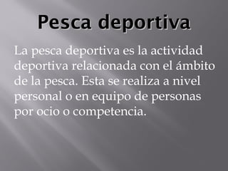 Pesca deportivaPesca deportiva
La pesca deportiva es la actividad
deportiva relacionada con el ámbito
de la pesca. Esta se realiza a nivel​
personal o en equipo de personas
por ocio o competencia.
 