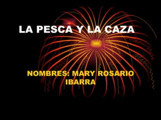 LA PESCA Y LA CAZA NOMBRES: MARY ROSARIO IBARRA 