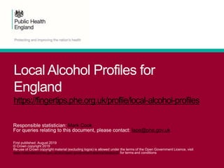 Local Alcohol Profiles for
England
https://fingertips.phe.org.uk/profile/local-alcohol-profiles
Responsible statistician: Mark Cook
For queries relating to this document, please contact: lape@phe.gov.uk
First published: August 2019
© Crown copyright 2019
Re-use of Crown copyright material (excluding logos) is allowed under the terms of the Open Government Licence, visit
www.nationalarchives.gov.uk/doc/open-government-licence/version/2/ for terms and conditions
 