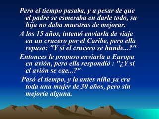 Pero el tiempo pasaba, y a pesar de que el padre se esmeraba en darle todo, su hija no daba muestras de mejorar.  A los 15 años, intentó enviarla de viaje en un crucero por el Caribe, pero ella repuso: "Y si el crucero se hunde...?"  Entonces le propuso enviarla a Europa en avión, pero ella respondió : "¿Y si el avión se cae...?"   Pasó el tiempo, y la antes niña ya era toda una mujer de 30 años, pero sin mejoría alguna.  
