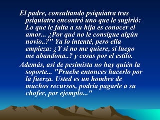 El padre, consultando psiquiatra tras psiquiatra encontró uno que le sugirió: Lo que le falta a su hija es conocer el amor... ¿Por qué no le consigue algún novio..?" Ya lo intenté, pero ella empieza: ¿Y si no me quiere, si luego me abandona..? y cosas por el estilo.  Además, así de pesimista no hay quién la soporte... "Pruebe entonces hacerlo por la fuerza. Usted es un hombre de muchos recursos, podría pagarle a su chofer, por ejemplo..."  