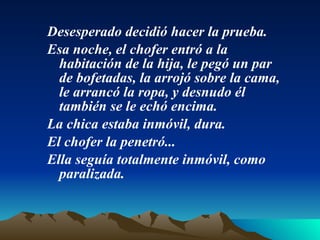 Desesperado decidió hacer la prueba. Esa noche, el chofer entró a la habitación de la hija, le pegó un par de bofetadas, la arrojó sobre la cama, le arrancó la ropa, y desnudo él también se le echó encima.  La chica estaba inmóvil, dura. El chofer la penetró...  Ella seguía totalmente inmóvil, como paralizada.  
