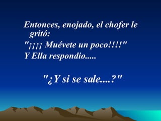 Entonces, enojado, el chofer le gritó:  "¡¡¡¡ Muévete un poco!!!!"  Y Ella respondio.....  "¿Y si se sale....?"   