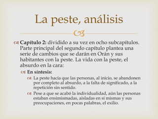 La peste, análisis 
 
 Capítulo 2: dividido a su vez en ocho subcapítulos. 
Parte principal del segundo capítulo plantea una 
serie de cambios que se darán en Orán y sus 
habitantes con la peste. La vida con la peste, el 
absurdo en la cara: 
 En síntesis: 
 La peste hacía que las personas, al inicio, se abandonen 
por completo al absurdo, a la falta de significado, a la 
repetición sin sentido. 
 Pese a que se acabó la individualidad, aún las personas 
estaban ensimismadas, aisladas en sí mismas y sus 
preocupaciones, en pocas palabras, el exilio. 
 