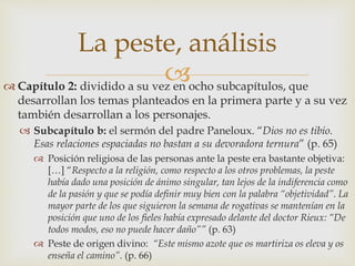 La peste, análisis 
 
 Capítulo 2: dividido a su vez en ocho subcapítulos, que 
desarrollan los temas planteados en la primera parte y a su vez 
también desarrollan a los personajes. 
 Subcapítulo b: el sermón del padre Paneloux. “Dios no es tibio. 
Esas relaciones espaciadas no bastan a su devoradora ternura” (p. 65) 
 Posición religiosa de las personas ante la peste era bastante objetiva: 
[…] “Respecto a la religión, como respecto a los otros problemas, la peste 
había dado una posición de ánimo singular, tan lejos de la indiferencia como 
de la pasión y que se podía definir muy bien con la palabra “objetividad”. La 
mayor parte de los que siguieron la semana de rogativas se mantenían en la 
posición que uno de los fieles había expresado delante del doctor Rieux: “De 
todos modos, eso no puede hacer daño”” (p. 63) 
 Peste de origen divino: “Este mismo azote que os martiriza os eleva y os 
enseña el camino”. (p. 66) 
 