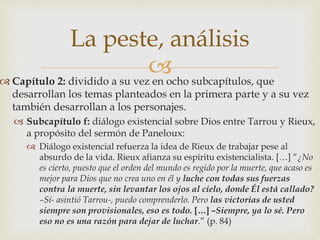La peste, análisis 
 
 Capítulo 2: dividido a su vez en ocho subcapítulos, que 
desarrollan los temas planteados en la primera parte y a su vez 
también desarrollan a los personajes. 
 Subcapítulo f: diálogo existencial sobre Dios entre Tarrou y Rieux, 
a propósito del sermón de Paneloux: 
 Diálogo existencial refuerza la idea de Rieux de trabajar pese al 
absurdo de la vida. Rieux afianza su espíritu existencialista. […] “¿No 
es cierto, puesto que el orden del mundo es regido por la muerte, que acaso es 
mejor para Dios que no crea uno en él y luche con todas sus fuerzas 
contra la muerte, sin levantar los ojos al cielo, donde Él está callado? 
–Sí- asintió Tarrou-, puedo comprenderlo. Pero las victorias de usted 
siempre son provisionales, eso es todo. […] –Siempre, ya lo sé. Pero 
eso no es una razón para dejar de luchar.” (p. 84) 
 