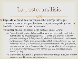 La peste, análisis 
 
 Capítulo 2: dividido a su vez en ocho subcapítulos, que 
desarrollan los temas planteados en la primera parte y a su vez 
también desarrollan a los personajes. 
 Subcapítulo g: los héroes de la peste, el único: Grand. 
 Pasaje filosófico sobre la bondad humana y el origen del mal, tintes 
humanistas, de orígenes griegos: […] “El mal que existe en el mundo 
proviene casi siempre de la ignorancia, y la buena voluntad sin clarividencia 
puede ocasionar tantos desastres como la maldad. Los hombres son más bien 
buenos que malos, y, a decir verdad, no es ésta la cuestión. Solo que ignoran, 
más o menos, y a esto se llama virtud o vicio, ya que el vicio más desesperado 
es el vicio de la ignorancia, que cree saberlo todo y se autoriza entonces a 
matar”. (p. 86) 
 El heroísmo de Grand: la persona que hace el trabajo duro, sin esperar 
recompensas. De manera desinteresada. 
 