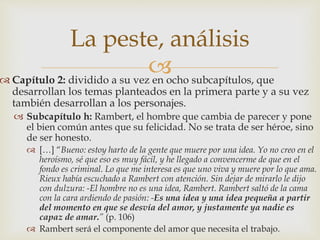 La peste, análisis 
 
 Capítulo 2: dividido a su vez en ocho subcapítulos, que 
desarrollan los temas planteados en la primera parte y a su vez 
también desarrollan a los personajes. 
 Subcapítulo h: Rambert, el hombre que cambia de parecer y pone 
el bien común antes que su felicidad. No se trata de ser héroe, sino 
de ser honesto. 
 […] “Bueno: estoy harto de la gente que muere por una idea. Yo no creo en el 
heroísmo, sé que eso es muy fácil, y he llegado a convencerme de que en el 
fondo es criminal. Lo que me interesa es que uno viva y muere por lo que ama. 
Rieux había escuchado a Rambert con atención. Sin dejar de mirarlo le dijo 
con dulzura: -El hombre no es una idea, Rambert. Rambert saltó de la cama 
con la cara ardiendo de pasión: -Es una idea y una idea pequeña a partir 
del momento en que se desvía del amor, y justamente ya nadie es 
capaz de amar.” (p. 106) 
 Rambert será el componente del amor que necesita el trabajo. 
 