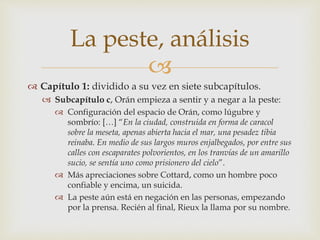La peste, análisis 
 
 Capítulo 1: dividido a su vez en siete subcapítulos. 
 Subcapítulo c, Orán empieza a sentir y a negar a la peste: 
 Configuración del espacio de Orán, como lúgubre y 
sombrío: […] “En la ciudad, construida en forma de caracol 
sobre la meseta, apenas abierta hacia el mar, una pesadez tibia 
reinaba. En medio de sus largos muros enjalbegados, por entre sus 
calles con escaparates polvorientos, en los tranvías de un amarillo 
sucio, se sentía uno como prisionero del cielo”. 
 Más apreciaciones sobre Cottard, como un hombre poco 
confiable y encima, un suicida. 
 La peste aún está en negación en las personas, empezando 
por la prensa. Recién al final, Rieux la llama por su nombre. 
 