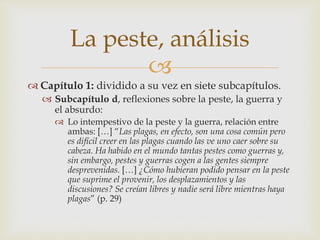 La peste, análisis 
 
 Capítulo 1: dividido a su vez en siete subcapítulos. 
 Subcapítulo d, reflexiones sobre la peste, la guerra y 
el absurdo: 
 Lo intempestivo de la peste y la guerra, relación entre 
ambas: […] “Las plagas, en efecto, son una cosa común pero 
es difícil creer en las plagas cuando las ve uno caer sobre su 
cabeza. Ha habido en el mundo tantas pestes como guerras y, 
sin embargo, pestes y guerras cogen a las gentes siempre 
desprevenidas. […] ¿Cómo hubieran podido pensar en la peste 
que suprime el provenir, los desplazamientos y las 
discusiones? Se creían libres y nadie será libre mientras haya 
plagas” (p. 29) 
 