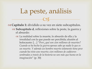 La peste, análisis 
 
 Capítulo 1: dividido a su vez en siete subcapítulos. 
 Subcapítulo d, reflexiones sobre la peste, la guerra y 
el absurdo: 
 La realidad sobre la muerte, lo absurdo de ella y la 
irrealidad con la que puede ser percibida; alusión al 
holocausto: […] “Pero ¿qué son cien millones de muertos? 
Cuando se ha hecho la guerra apenas sabe ya nadie lo que es 
un muerto. Y además un hombre muerto solamente tiene peso 
cuando ha visto uno muerto; cien millones de cadáveres 
sembrados a través de la historia no son más que humo en la 
imaginación” (p. 30) 
 