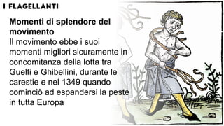 Momenti di splendore del
movimento
Il movimento ebbe i suoi
momenti migliori sicuramente in
concomitanza della lotta tra
Guelfi e Ghibellini, durante le
carestie e nel 1349 quando
cominciò ad espandersi la peste
in tutta Europa
 