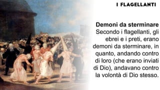 Demoni da sterminare
Secondo i flagellanti, gli
ebrei e i preti, erano
demoni da sterminare, in
quanto, andando contro
di loro (che erano inviati
di Dio), andavano contro
la volontà di Dio stesso.
 