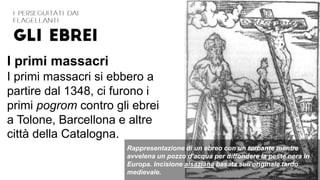 Rappresentazione di un ebreo con un turbante mentre
avvelena un pozzo d'acqua per diffondere la peste nera in
Europa. Incisione alsaziana basata sull'originale tardo
medievale.
I primi massacri
I primi massacri si ebbero a
partire dal 1348, ci furono i
primi pogrom contro gli ebrei
a Tolone, Barcellona e altre
città della Catalogna.
 