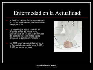 Enfermedad en la Actualidad: actualidad existen focos permanentes en zonas montañosas y desérticas de Brasil y EEUU . La peste sigue activa también en algunas zonas de África, Asia, Sudamérica, en las zonas endémicas de peste la mayoría de los casos afectan a la población indígena . La OMS informa que globalmente, la enfermedad aún afecta entre 1.000 y 3.000 personas por año.  Ruth Maria Diaz Alberto. 
