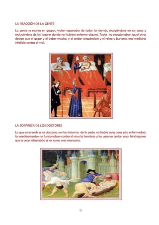 LA REACCIÓN DE LA GENTE

La gente se reunía en grupos, vivían separados de todos los demás, recogiéndose en sus casas y
recluyéndose de los lugares donde no hubiese enfermo alguno. Todos no reaccionaban igual otros
decían que el gozar y el beber mucho, y el andar solazándose y el reírse y burlarse, era medicina
infalible contra el mal.




LA SORPRESA DE LOS DOCTORES

Lo que sorprende a los doctores, son los síntomas de la peste, no había cura para esta enfermedad,
los medicamentos no funcionaban contra el virus.la hembras y los varones tenían unas hinchazones
que a veces alcanzaba a ser como una manzana.




                                                12
 
