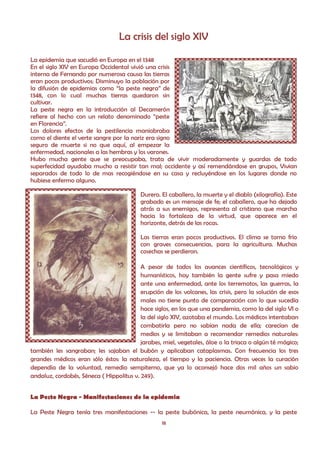 La crisis del siglo XIV

La epidemia que sacudió en Europa en el 1348
En el siglo XIV en Europa Occidental vivió una crisis
interna de Fernando por numerosa causa las tierras
eran pocos productivos; Disminuyo la población por
la difusión de epidemias como “la peste negra” de
1348, con lo cual muchas tierras quedaron sin
cultivar.
La peste negra en la introducción al Decamerón
refiere al hecho con un relato denominado “peste
en Florencia”.
Los dolores efectos de la pestilencia maniobraba
como el diente el verte sangre por la nariz era signo
seguro de muerte si no que aquí, al empezar la
enfermedad, nacionales a las hembras y los varones.
Hubo mucha gente que se preocupaba, trata de vivir moderadamente y guardas de todo
superfecidad ayudaba mucho a resistir tan mal; occidente y así remendándose en grupos, Vivian
separados de todo lo de mas recogiéndose en su casa y recluyéndose en los lugares donde no
hubiese enfermo alguno.

                                          Durero. El caballero, la muerte y el diablo (xilografía). Este
                                          grabado es un mensaje de fe; el caballero, que ha dejado
                                          atrás a sus enemigos, representa al cristiano que marcha
                                          hacia la fortaleza de la virtud, que aparece en el
                                          horizonte, detrás de las rocas.

                                          Las tierras eran pocos productivos. El clima se torno frio
                                          con graves consecuencias, para la agricultura. Muchas
                                          cosechas se perdieron.

                                          A pesar de todos los avances científicos, tecnológicos y
                                          humanísticos, hoy también la gente sufre y pasa miedo
                                          ante una enfermedad, ante los terremotos, las guerras, la
                                          erupción de los volcanes, las crisis, pero la solución de esos
                                          males no tiene punto de comparación con lo que sucedía
                                          hace siglos, en los que una pandemia, como la del siglo VI o
                                          la del siglo XIV, azotaba el mundo. Los médicos intentaban
                                          combatirla pero no sabían nada de ella; carecían de
                                          medios y se limitaban a recomendar remedios naturales:
                                          jarabes, miel, vegetales, áloe o la triaca o algún té mágico;
también les sangraban; les sajaban el bubón y aplicaban cataplasmas. Con frecuencia los tres
grandes médicos eran sólo éstos: la naturaleza, el tiempo y la paciencia. Otras veces la curación
dependía de la voluntad, remedio sempiterno, que ya lo aconsejó hace dos mil años un sabio
andaluz, cordobés, Séneca ( Hippolitus v. 249).


La Peste Negra - Manifestaciones de la epidemia

La Peste Negra tenía tres manifestaciones -- la peste bubónica, la peste neumónica, y la peste
                                                  18
 