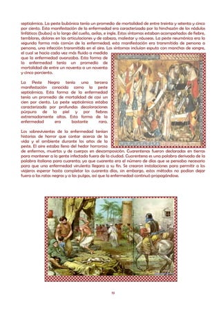 septicémica. La peste bubónica tenía un promedio de mortalidad de entre treinta y setenta y cinco
por ciento. Esta manifestación de la enfermedad era caracterizada por la hinchazón de los nódulos
linfáticos (bubos) a lo largo del cuello, axilas, e ingle. Estos síntomas estaban acompañados de fiebre,
temblores, dolores en las articulaciones y de cabeza, malestar y náuseas. La peste neumónica era la
segunda forma más común de la enfermedad; esta manifestación era transmitida de persona a
persona, una infección transmitida en el aire. Los síntomas incluían esputo con manchas de sangre,
el cual se hacía cada vez más fluido a medida
que la enfermedad avanzaba. Esta forma de
la enfermedad tenía un promedio de
mortalidad de entre un noventa a un noventa
y cinco porciento.

La Peste Negra tenía una tercera
manifestación conocida como la peste
septicémica. Esta forma de la enfermedad
tenía un promedio de mortalidad de casi un
cien por ciento. La peste septicémica estaba
caracterizada por profundas decoloraciones
púrpura de la piel y por fiebres
extremadamente altas. Esta forma de la
enfermedad        era     bastante      rara.

Los sobrevivientes de la enfermedad tenían
historias de horror que contar acerca de la
vida y el ambiente durante los años de la
peste. El aire estaba lleno del hedor horroroso
de enfermos, muertos y de cuerpos en descomposición. Cuarentenas fueron declaradas en tierras
para mantener a la gente infectada fuera de la ciudad. Cuarentena es una palabra derivada de la
palabra italiana para cuarenta; ya que cuarenta era el número de días que se pensaba necesario
para que una enfermedad virulenta llegara a su fin. Se crearon instalaciones para permitir a los
viajeros esperar hasta completar los cuarenta días, sin embargo, estos métodos no podían dejar
fuera a las ratas negras y a las pulgas, así que la enfermedad continuó propagándose.




                                                   19
 