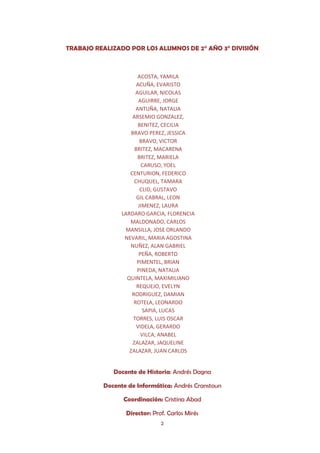 TRABAJO REALIZADO POR LOS ALUMNOS DE 2° AÑO 3° DIVISIÓN



                       ACOSTA, YAMILA
                       ACUÑA, EVARISTO
                      AGUILAR, NICOLAS
                        AGUIRRE, JORGE
                      ANTUÑA, NATALIA
                    ARSEMIO GONZALEZ,
                       BENITEZ, CECILIA
                    BRAVO PEREZ, JESSICA
                         BRAVO, VICTOR
                      BRITEZ, MACARENA
                       BRITEZ, MARIELA
                         CARUSO, YOEL
                   CENTURION, FEDERICO
                      CHUQUEL, TAMARA
                         CLID, GUSTAVO
                       GIL CABRAL, LEON
                        JIMENEZ, LAURA
                LARDARO GARCIA, FLORENCIA
                   MALDONADO, CARLOS
                 MANSILLA, JOSE ORLANDO
                 NEVARIL, MARIA AGOSTINA
                   NUÑEZ, ALAN GABRIEL
                        PEÑA, ROBERTO
                       PIMENTEL, BRIAN
                       PINEDA, NATALIA
                  QUINTELA, MAXIMILIANO
                       REQUEJO, EVELYN
                    RODRIGUEZ, DAMIAN
                     ROTELA, LEONARDO
                          SAPIA, LUCAS
                     TORRES, LUIS OSCAR
                       VIDELA, GERARDO
                         VILCA, ANABEL
                     ZALAZAR, JAQUELINE
                   ZALAZAR, JUAN CARLOS


             Docente de Historia: Andrés Dagna

          Docente de Informática: Andrés Cranstoun

                Coordinación: Cristina Abad

                 Director: Prof. Carlos Mirés
                              2
 