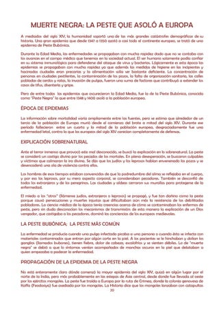 MUERTE NEGRA: LA PESTE QUE ASOLÓ A EUROPA
A mediados del siglo XIV, la humanidad soportó una de las más grandes catástrofes demográficas de su
historia. Una gran epidemia que desde 1347 a 1350 azotó a casi todo el continente europeo, se trató de una
epidemia de Peste Bubónica.

Durante la Edad Media, las enfermedades se propagaban con mucha rapidez dado que no se contaba con
los avances en el campo médico que tenemos en la sociedad actual. El ser humano solamente podía confiar
en su sistema inmunológico para defenderse del ataque de virus y bacterias. Lógicamente es esta época las
epidemias se propagaban con mucha rapidez ya que además las medidas de higiene en las incipientes y
hacinadas ciudades eran precarias y la alimentación solía ser bastante deficiente. La concentración de
personas en ciudades pestilentes, la contaminación de los pozos, la falta de organización sanitaria, las calles
pobladas de cerdos y ratas, la invasión de pulgas, fueron una suma de factores que contribuyó a extender los
casos de tifus, disentería y gripe.

Pero de entre todas las epidemias que oscurecieron la Edad Media, fue la de la Peste Bubónica, conocida
como "Peste Negra" la que entre 1348 y 1400 asoló a la población europea.

ÉPOCA DE EPIDEMIAS
La información sobre mortalidad varía ampliamente entre las fuentes, pero se estima que alrededor de un
tercio de la población de Europa murió desde el comienzo del brote a mitad del siglo XIV. Durante ese
período fallecieron entre un cuarto y la mitad de la población europea, desgraciadamente fue una
enfermedad letal, contra la que los europeos del siglo XIV carecían completamente de defensas.

EXPLICACIÓN SOBRENATURAL
Ante el terror inmenso que provocó este mal desconocido, se buscó la explicación en lo sobrenatural. La peste
se consideró un castigo divino por los pecados de los mortales. En plena desesperación, se buscaron culpables
y víctimas que calmaran la ira divina. Se dijo que los judíos y los leprosos habían envenenado los pozos y se
desencadenó una ola de violencia contra ellos.

Los hombres de esos tiempos estaban convencidos de que la podredumbre del alma se reflejaba en el cuerpo,
y por eso los leprosos, por su mero aspecto corporal, se consideraban pecadores. También se desconfió de
todos los extranjeros y de los peregrinos. Las ciudades y aldeas cerraron sus murallas para protegerse de la
enfermedad.

El miedo a los “otros” (llámense judíos, extranjeros o leprosos) se propagó, y fue tan dañino como la peste
porque causó persecuciones y muertes injustas que dificultaban aún más la resistencia de los debilitados
pobladores. La ciencia médica de la época tenía creencias acerca de cómo se contaminaban los enfermos de
peste, pero sin duda desconocían los mecanismos de transmisión: de esta manera la explicación de un Dios
vengador, que castigaba a los pecadores, dominó las conciencias de los europeos medievales.

LA PESTE BUBÓNICA; LA PESTE MÁS COMÚN
La enfermedad se producía cuando una pulga infectada picaba a una persona o cuando ésta se infecta con
materiales contaminados que entran por algún corte en la piel. A los pacientes se le hinchaban y dolían los
ganglios (llamados bubones), tienen fiebre, dolor de cabeza, escalofríos y se sienten débiles. Lo de "muerte
negra" se debió a que lo síntomas venían acompañados de manchas oscuras en la piel que delataban a
quien empezaba a padecer la enfermedad.

PROPAGACIÓN DE LA EPIDEMIA DE LA PESTE NEGRA
No está enteramente claro dónde comenzó la mayor epidemia del siglo XIV, quizá en algún lugar por el
norte de la India, pero más probablemente en las estepas de Asia central, desde donde fue llevada al oeste
por los ejércitos mongoles. La peste fue traída a Europa por la ruta de Crimea, donde la colonia genovesa de
Kaffa (Feodosiya) fue asediada por los mongoles. La Historia dice que los mongoles lanzaban con catapultas
                                                      20
 