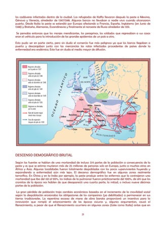 los cadáveres infectados dentro de la ciudad. Los refugiados de Kaffa llevaron después la peste a Messina,
Génova y Venecia, alrededor de 1347/1348. Algunos barcos no llevaban a nadie vivo cuando alcanzaron
puerto. Desde Italia la peste se extendió por Europa afectando a Francia, España, Inglaterra (en Junio de
1348) y Bretaña, Alemania, Escandinavia y finalmente el noroeste de Rusia alrededor de 1351.

 Se pensaba entonces que los monjes mendicantes, los peregrinos, los soldados que regresaban a sus casas
eran el vehículo para la introducción de las grandes epidemias de un país a otro.

Esto pudo ser en parte cierto, pero sin duda el comercio fue más peligroso ya que los barcos llegaban a
puerto y descargaban junto con las mercancías las ratas infectadas procedentes de países donde la
enfermedad era endémica. Este fue sin duda el medio mayor de difusión.




DESCENSO DEMOGRÁFICO BRUTAL
Según las fuentes se hablan de una mortandad de incluso 3/4 partes de la población a consecuencia de la
peste y es que se estima murieron más de 25 millones de personas solo en Europa, junto a muchas otras en
África y Asia. Algunas localidades fueron totalmente despobladas con los pocos supervivientes huyendo y
expandiendo a enfermedad aún más lejos. El descenso demográfico fue en algunas zonas realmente
terrorífico. En China y en la India por ejemplo, la peste produjo entre los enfermos que la contrajeron una
mortandad que iba del 60 al 90%, los índices de la pulmonar fueron prácticamente del 100%, de ahí que los
cronistas de la época nos hablen de que desapareció una cuarta parte, la mitad, o incluso nueve décimas
partes de la población.

 La gran pérdida de población trajo cambios económicos basados en el incremento de la movilidad social
según la despoblación erosionaba las obligaciones de los campesinos (ya debilitadas) a permanecer en sus
tierras tradicionales. La repentina escasez de mano de obra barata proporcionó un incentivo para la
innovación que rompió el estancamiento de las épocas oscuras y, algunos argumentan, causó el
Renacimiento, a pesar de que el Renacimiento ocurriera en algunas zonas (tales como Italia) antes que en


                                                    21
 