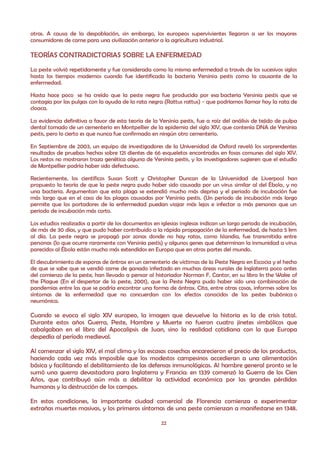 otras. A causa de la despoblación, sin embargo, los europeos supervivientes llegaron a ser los mayores
consumidores de carne para una civilización anterior a la agricultura industrial.

TEORÍAS CONTRADICTORIAS SOBRE LA ENFERMEDAD
La peste volvió repetidamente y fue considerada como la misma enfermedad a través de los sucesivos siglos
hasta los tiempos modernos cuando fue identificada la bacteria Yersinia pestis como la causante de la
enfermedad.

Hasta hace poco se ha creído que la peste negra fue producida por esa bacteria Yersinia pestis que se
contagia por las pulgas con la ayuda de la rata negra (Rattus rattus) - que podríamos llamar hoy la rata de
cloaca.

La evidencia definitiva a favor de esta teoría de la Yersinia pestis, fue a raíz del análisis de tejido de pulpa
dental tomado de un cementerio en Montpellier de la epidemia del siglo XIV, que contenía DNA de Yersinia
pestis, pero lo cierto es que nunca fue confirmado en ningún otro cementerio.

En Septiembre de 2003, un equipo de investigadores de la Universidad de Oxford reveló los sorprendentes
resultados de pruebas hechas sobre 121 dientes de 66 esqueletos encontrados en fosas comunes del siglo XIV.
Los restos no mostraron traza genética alguna de Yersinia pestis, y los investigadores sugieren que el estudio
de Montpellier podría haber sido defectuoso.

Recientemente, los científicos Susan Scott y Christopher Duncan de la Universidad de Liverpool han
propuesto la teoría de que la peste negra pudo haber sido causada por un virus similar al del Ébola, y no
una bacteria. Argumentan que esta plaga se extendió mucho más deprisa y el periodo de incubación fue
más largo que en el caso de las plagas causadas por Yersinia pestis. (Un periodo de incubación más largo
permite que los portadores de la enfermedad puedan viajar más lejos e infectar a más personas que un
periodo de incubación más corto.

Los estudios realizados a partir de los documentos en iglesias inglesas indican un largo periodo de incubación,
de más de 30 días, y que pudo haber contribuido a la rápida propagación de la enfermedad, de hasta 5 km
al día. La peste negra se propagó por zonas donde no hay ratas, como Islandia, fue transmitida entre
personas (lo que ocurre raramente con Yersinia pestis) y algunos genes que determinan la inmunidad a virus
parecidos al Ébola están mucho más extendidos en Europa que en otras partes del mundo.

El descubrimiento de esporas de ántrax en un cementerio de víctimas de la Peste Negra en Escocia y el hecho
de que se sabe que se vendió carne de ganado infectado en muchas áreas rurales de Inglaterra poco antes
del comienzo de la peste, han llevado a pensar al historiador Norman F. Cantor, en su libro In the Wake of
the Plague (En el despertar de la peste, 2001), que la Peste Negra pudo haber sido una combinación de
pandemias entre las que se podría encontrar una forma de ántrax. Cita, entre otras cosas, informes sobre los
síntomas de la enfermedad que no concuerdan con los efectos conocidos de las pestes bubónica o
neumónica.

Cuando se evoca el siglo XIV europeo, la imagen que devuelve la historia es la de crisis total.
Durante estos años Guerra, Peste, Hambre y Muerte no fueron cuatro jinetes simbólicos que
cabalgaban en el libro del Apocalipsis de Juan, sino la realidad cotidiana con la que Europa
despedía al período medieval.

Al comenzar el siglo XIV, el mal clima y las escasas cosechas encarecieron el precio de los productos,
haciendo cada vez más imposible que los modestos campesinos accedieran a una alimentación
básica y facilitando el debilitamiento de las defensas inmunológicas. Al hambre general pronto se le
sumó una guerra devastadora para Inglaterra y Francia: en 1339 comenzó la Guerra de los Cien
Años, que contribuyó aún más a debilitar la actividad económica por las grandes pérdidas
humanas y la destrucción de los campos.

En estas condiciones, la importante ciudad comercial de Florencia comienza a experimentar
extrañas muertes masivas, y los primeros síntomas de una peste comienzan a manifestarse en 1348.

                                                      22
 