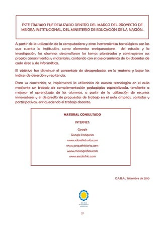 ESTE TRABAJO FUE REALIZADO DENTRO DEL MARCO DEL PROYECTO DE
   MEJORA INSTITUCIONAL, DEL MINISTERIO DE EDUCACIÓN DE LA NACIÓN.


A partir de la utilización de la computadora y otras herramientas tecnológicas con las
que cuenta la institución, como elementos enriquecedores del estudio y la
investigación, los alumnos desarrollaron los temas planteados y construyeron sus
propios conocimientos y materiales, contando con el asesoramiento de los docentes de
cada área y de informática.
El objetivo fue disminuir el porcentaje de desaprobados en la materia y bajar los
índices de deserción y repitencia.
Para su concreción, se implementó la utilización de nuevas tecnologías en el aula
mediante un trabajo de complementación pedagógica especializada, tendiente a
mejorar el aprendizaje de los alumnos, a partir de la utilización de recursos
innovadores y el desarrollo de propuestas de trabajo en el aula amplias, variadas y
participativas, enriqueciendo el trabajo docente.


                               MATERIAL CONSULTADO

                                      INTERNET:

                                        Google
                                   Google Imágenes
                                 www.sobrehistoria.com
                                www.arquehistoria.com
                                 www.monografias.com
                                  www.escalofrio.com




                                                                C.A.B.A., Setiembre de 2010




                                          27
 