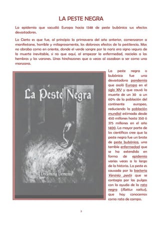 LA PESTE NEGRA
La epidemia que sacudió Europa hacia 1348 de peste bubónica sus efectos
devastadores.
Lo Cierto es que fue, al principio la primavera del año anterior, comenzaron a
manifestarse, horrible y milagrosamente, los dolorosos efectos de la pestilencia. Mas
no obraba como en oriente, donde el verde sangre por la nariz era signo seguro de
la muerte inevitable, si no que aquí, al empezar la enfermedad, naciales a las
hembras y los varones. Unas hinchazones que a veces al cazaban a ser como una
manzana.
                                                           La peste negra o
                                                           bubónica        fue    una
                                                           devastadora pandemia
                                                           que asoló Europa en el
                                                           siglo XIV y que causó la
                                                           muerte de un 30 a un
                                                           60% de la población del
                                                           continente         europeo,
                                                           reduciendo la población
                                                           mundial estimada desde
                                                           450 millones hasta 350 ó
                                                           375 millones en el año
                                                           1400. La mayor parte de
                                                           los científicos cree que la
                                                           peste negra fue un brote
                                                           de peste bubónica, una
                                                           terrible enfermedad que
                                                           se ha extendido en
                                                           forma de epidemia
                                                           varias veces a lo largo
                                                           de la historia. La peste es
                                                           causada por la bacteria
                                                           Yersinia pestis que se
                                                           contagia por las pulgas
                                                           con la ayuda de la rata
                                                           negra (Rattus rattus),
                                                           que hoy conocemos
                                                           como rata de campo.


                                          3
 