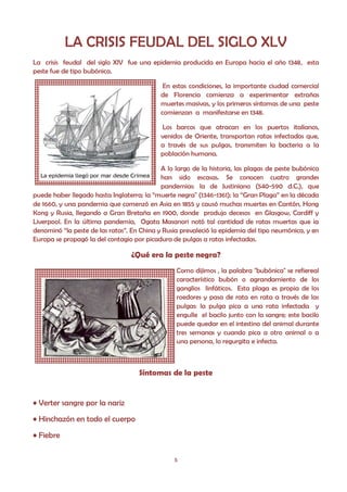 LA CRISIS FEUDAL DEL SIGLO XLV
La crisis feudal del siglo XlV fue una epidemia producida en Europa hacia el año 1348, esta
peste fue de tipo bubónica.

                                             En estas condiciones, la importante ciudad comercial
                                            de Florencia comienza a experimentar extrañas
                                            muertes masivas, y los primeros síntomas de una peste
                                            comienzan a manifestarse en 1348.

                                             Los barcos que atracan en los puertos italianos,
                                            venidos de Oriente, transportan ratas infectadas que,
                                            a través de sus pulgas, transmiten la bacteria a la
                                            población humana.

                                            A lo largo de la historia, las plagas de peste bubónica
                                            han sido escasas. Se conocen cuatro grandes
                                            pandemias: la de Justiniano (540-590 d.C.), que
puede haber llegado hasta Inglaterra; la “muerte negra" (1346-1361); la “Gran Plaga” en la década
de 1660, y una pandemia que comenzó en Asia en 1855 y causó muchas muertes en Cantón, Hong
Kong y Rusia, llegando a Gran Bretaña en 1900, donde produjo decesos en Glasgow, Cardiff y
Liverpool. En la última pandemia, Ogata Masanori notó tal cantidad de ratas muertas que ¡a
denominó “la peste de las ratas”. En China y Rusia prevaleció la epidemia del tipo neumónica, y en
Europa se propagó la del contagio por picadura de pulgas a ratas infectadas.

                                  ¿Qué era la peste negra?
                                                 Como dijimos , la palabra "bubónica" se refiereal
                                                 característico bubón o agrandamiento de los
                                                 ganglios linfáticos. Esta plaga es propia de los
                                                 roedores y pasa de rata en rata a través de las
                                                 pulgas: la pulga pica a una rata infectada y
                                                 engulle el bacilo junto con la sangre; este bacilo
                                                 puede quedar en el intestino del animal durante
                                                 tres semanas y cuando pica a otro animal o a
                                                 una persona, lo regurgita e infecta.



                                    Síntomas de la peste


• Verter sangre por la nariz
• Hinchazón en todo el cuerpo

• Fiebre

                                                5
 