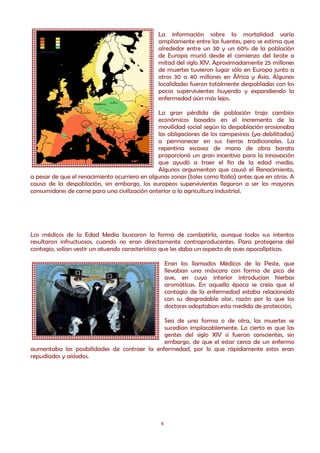 La información sobre la mortalidad varía
                                                ampliamente entre las fuentes, pero se estima que
                                                alrededor entre un 30 y un 60% de la población
                                                de Europa murió desde el comienzo del brote a
                                                mitad del siglo XIV. Aproximadamente 25 millones
                                                de muertes tuvieron lugar sólo en Europa junto a
                                                otros 30 a 40 millones en África y Asia. Algunas
                                                localidades fueron totalmente despobladas con los
                                                pocos supervivientes huyendo y expandiendo la
                                                enfermedad aún más lejos.

                                               La gran pérdida de población trajo cambios
                                               económicos basados en el incremento de la
                                               movilidad social según la despoblación erosionaba
                                               las obligaciones de los campesinos (ya debilitadas)
                                               a permanecer en sus tierras tradicionales. La
                                               repentina escasez de mano de obra barata
                                               proporcionó un gran incentivo para la innovación
                                               que ayudó a traer el fin de la edad media.
                                               Algunos argumentan que causó el Renacimiento,
a pesar de que el renacimiento ocurriera en algunas zonas (tales como Italia) antes que en otras. A
causa de la despoblación, sin embargo, los europeos supervivientes llegaron a ser los mayores
consumidores de carne para una civilización anterior a la agricultura industrial.




Los médicos de la Edad Media buscaron la forma de combatirla, aunque todos sus intentos
resultaron infructuosos, cuando no eran directamente contraproducentes. Para protegerse del
contagio, solían vestir un atuendo característico que les daba un aspecto de aves apocalípticas.

                                                    Eran los llamados Médicos de la Peste, que
                                                    llevaban una máscara con forma de pico de
                                                    ave, en cuyo interior introducían hierbas
                                                    aromáticas. En aquella época se creía que el
                                                    contagio de la enfermedad estaba relacionado
                                                    con su desgradable olor, razón por la que los
                                                    doctores adoptaban esta medida de protección.

                                              Sea de una forma o de otra, las muertes se
                                              sucedían implacablemente. Lo cierto es que las
                                              gentes del siglo XIV sí fueron conscientes, sin
                                              embargo, de que el estar cerca de un enfermo
aumentaba las posibilidades de contraer la enfermedad, por lo que rápidamente estos eran
repudiados y aislados.




                                                6
 
