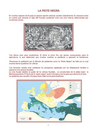 LA PESTE NEGRA
En muchas regiones de Europa el sistema agrario señorial, cambio radicalmente. Es necesario tener
en cuenta que durante el siglo XIV Europa occidental vivió una crisis interna determinado por
numerosas causas:




*Las tierras eran poco productivas. El clima se torno frío con graves consecuencias para la
agricultura, lo que determinó que muchas cosechas se perdieran y apareció la hambruna.

*Disminuyo la población por la difusión de epidemias como la “Peste Negra” de 1348 con lo cual
muchas tierras quedaron sin cultivar.

*Las tensiones sociales eran cotidianas los campesinos agobiados por las obligaciones tendían a
oponerse a los señores feudales.
La crisis feudal debilitó al poder de los señores feudales. La servidumbre de la gleba logró la
libertad paulatina. El tema de la “peste negra” asoló a Europa y fue la gota que derramó el vaso.
La epidemia que sacudió a Europa hacia 1348, fue la peste bubónica.




                                               7
 