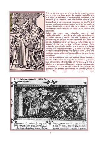 Más no obraba como en oriente, donde el verter sangre
por la nariz era signo seguro de muerte inevitable, sino
que aquí, al empezar la enfermedad, nacíanles a las
hembras y los varones unas hinchazones que a veces
alcanzaban a ser como una manzana común. Para la
cura no servían ni consejos médicos y meritos de medicina
alguna. Casi todos al tercer día de la aparición de los
supradichos signos morían sin fiebre y sin ningún otro
accidente.
Había no pocos que entendían que el vivir
moderadamente y guardarse de toda superfluosidad
ayudaba mucho a resistir tan mal accidente, y así,
reuniéndose en grupos, Vivían separados de todos los
demás. Recogiéndose en sus casas y recluyéndole en los
lugares donde no hubiese enfermo alguno. Otros
opinando lo contrario, decían que el gozar y el beber
mucho, y el andar solazándose y el reírse y burlarse, era
medicina infalible contra el mal por que todos (como si no
debieran seguir viviendo) habían dejado sus asuntos en
abandono
Lo que sorprende es que tal espanto había infundido
aquella enfermedad en el pecho de hombres y mujeres
que el hermano abandonaba al hermano, y el tío al
sobrino, y la hermana al hermano, y a menudo la mujer
al marido; y (lo que es más grave y casi increíble) los
padres y las madres procuraban no atender y visitar a
los      hijos,      como       si     fueran      suyos.




     8
 