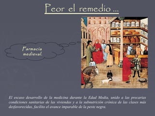 Peor el remedio …



        Farmacia
        medieval.




El escaso desarrollo de la medicina durante la Edad Media, unido a las precarias
condiciones sanitarias de las viviendas y a la subnutrición crónica de las clases más
desfavorecidas, facilito el avance imparable de la peste negra.
 