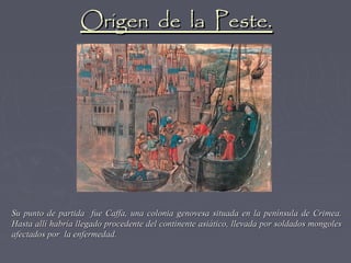 Origen de la Peste.




Su punto de partida fue Caffa, una colonia genovesa situada en la península de Crimea.
Hasta allí habría llegado procedente del continente asiático, llevada por soldados mongoles
afectados por la enfermedad.
 