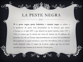 LA PESTE NEGRA
 La peste negra, peste bubónica o muerte negra se refiere a
la pandemia de peste más devastadora en la historia que afectó
a Europa en el siglo XIV y que alcanzó un punto máximo entre 1347 y
1353; se estima que la misma fue causa de muerte de 25 millones de
personas tan solo en Europa (aproximadamente un tercio de la población
del continente en aquel entonces) y unos 40 a 60 millones más en Asia.La
teoría aceptada sobre el origen de la peste explica que fue un brote
causado por una variante de la bacteria Yersinia pestis.
 
