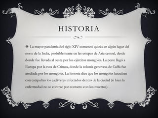 HISTORIA
 La mayor pandemia del siglo XIV comenzó quizás en algún lugar del
norte de la India, probablemente en las estepas de Asia central, desde
donde fue llevada al oeste por los ejércitos mongoles. La peste llegó a
Europa por la ruta de Crimea, donde la colonia genovesa de Caffa fue
asediada por los mongoles. La historia dice que los mongoles lanzaban
con catapultas los cadáveres infectados dentro de la ciudad (si bien la
enfermedad no se contrae por contacto con los muertos).
 