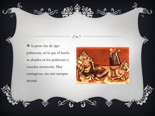  la peste fue de tipo
pulmonar, en la que el bacilo
se alojaba en los pulmones y
causaba neumonía. Muy
contagiosa, era casi siempre
mortal.
 