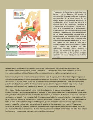 La Peste Negra causó una crisis en todos los aspectos que conformaron la vida humana, particularmente, los
relacionados con el campo espiritual, cultural e intelectual. La catarsis que la peste causó, desembocó en varias
interpretaciones desde religiosas hasta científicas, en las que intentaron explicar su origen y razón de ser.
Por supuesto, las primeras aproximaciones para explicar el azote de la peste, fueron de carácter religioso. La peste se
entendió como un castigo divino, por los pecados cometidos por los hombres. De hecho, la explicación más plausible se
asoció con la Ira de Dios. Ante la ira de Dios, no había mucho que hacer sino pedir perdón y hacer penitencia por los
pecados cometidos, hasta que Dios decidiera erradicar la peste. Sin embargo, en medio de la plaga no hubo mucho
auxilio espiritual, ya que el clero era víctima de la peste, y se elevaron muchas preguntas sin respuesta.
El rey Magno II de Suecia, comparte la misma visión de castigo divino de la peste, producido por la ira de Dios, según
comenta Gottfried: “Dios, por los pecados de los hombres, ha dado al mundo este gran castigo de muerte súbita. Por él,
la mayoría de nuestros conciudadanos ha fallecido”. Por otro lado, el Decamerón de Boccacio, es una de las fuentes más
significativas de lo que la Peste Negra significó: “Digo, pues, que y habían los años de la fructífera Encarnación del Hijo
de Dios llegado al número de mil trescientos cuarenta y ocho cuando a la egregia ciudad de Florencia, nobilísima entre
todas las otras ciudades de Italia, llegó la mortífera peste, que por obra de los cuerpos superiores o por nuestras
acciones inicuas, fue enviada sobre los mortales por la justa ira de Dios para nuestra corrección… [Ni a pesar de
iniciativas de limpieza] ni valiendo tampoco las humildes súplicas dirigidas a Dios por las personas devotas no una vez
sino muchas ordenadas en procesiones o de otras maneras, casi al principio de la primavera del año antes dicho empezó
horriblemente y en asombrosa manera a mostrar sus dolorosos efectos”.
Propagación de Peste Negra, desde Asia hasta
Europa y África. Esquema del proceso de
reintroducción de plagas en Europa. Una nueva
reintroducción de la peste consta de tres
etapas, a saber: un colapso de la población de
roedores (1–2 años) después del inicio de la
disminución de las condiciones climáticas; el
transporte de la enfermedad a Europa (10–12
años) y la propagación de la enfermedad a
través de la red europea de comercio marítimo
(<3 años). Las extensiones espaciales promedio,
de las nueve fluctuaciones climáticas que se
correlacionaron con reintroducciones de plagas
en Europa, se muestran como cuadrados rojos,
que muestran la diferencia en el Atlas de Sequía
del Monzón de Asia entre el inicio de la
disminución de la fluctuación climática y 2 años
luego. También se muestran las rutas
comerciales relevantes (líneas marrones y
azules), los reservorios de peste de vida
silvestre conocidos y los puertos europeos
asociados con nuevas introducciones marítimas
de peste.
 