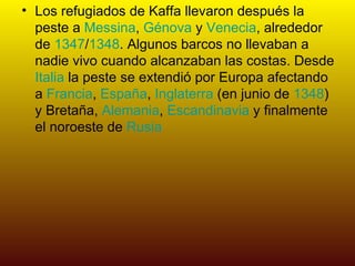 Los refugiados de Kaffa llevaron después la peste a  Messina ,  Génova  y  Venecia , alrededor de  1347 / 1348 . Algunos barcos no llevaban a nadie vivo cuando alcanzaban las costas. Desde  Italia  la peste se extendió por Europa afectando a  Francia ,  España ,  Inglaterra  (en junio de  1348 ) y Bretaña,  Alemania ,  Escandinavia  y finalmente el noroeste de  Rusia 