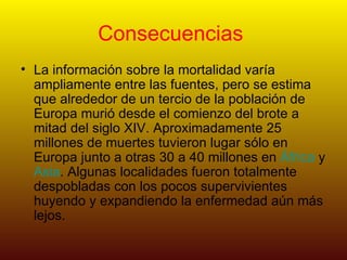 Consecuencias  La información sobre la mortalidad varía ampliamente entre las fuentes, pero se estima que alrededor de un tercio de la población de Europa murió desde el comienzo del brote a mitad del siglo XIV. Aproximadamente 25 millones de muertes tuvieron lugar sólo en Europa junto a otras 30 a 40 millones en  África  y  Asia . Algunas localidades fueron totalmente despobladas con los pocos supervivientes huyendo y expandiendo la enfermedad aún más lejos. 