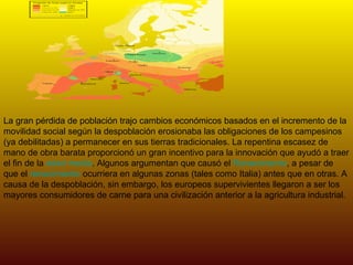 La gran pérdida de población trajo cambios económicos basados en el incremento de la movilidad social según la despoblación erosionaba las obligaciones de los campesinos (ya debilitadas) a permanecer en sus tierras tradicionales. La repentina escasez de mano de obra barata proporcionó un gran incentivo para la innovación que ayudó a traer el fin de la  edad media . Algunos argumentan que causó el  Renacimiento , a pesar de que el  renacimiento  ocurriera en algunas zonas (tales como Italia) antes que en otras. A causa de la despoblación, sin embargo, los europeos supervivientes llegaron a ser los mayores consumidores de carne para una civilización anterior a la agricultura industrial. 