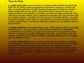 Tipos de Peste La  peste pulmonar  ocurre cuando la Yersinia pestis infecta los pulmones. Este tipo de peste puede propagarse de persona a persona a través del aire. La peste pulmonar también puede propagarse al inhalar la Yersina pestis suspendida en las gotas minúsculas que se forman en las vías respiratorias de una persona (o animal) que sufre de peste pulmonar. Para infectarse de esta manera, por lo general se requiere que una persona esté en contacto directo y cercano con una persona o animal enfermo. La peste pulmonar también puede darse si una persona que sufre de peste bubónica o peste septicémica no recibe el tratamiento pertinente y la bacteria entra a los pulmones.  La  peste bubónica  es la peste más común . Esto ocurre cuando una pulga infectada pica a una persona o cuando ésta se infecta con materiales contaminados que entran por algún corte en la piel. A los pacientes se le hinchan y duelen los ganglios (llamados bubones), tienen fiebre, dolor de cabeza, escalofríos y se sienten débiles. La peste bubónica no se propaga de una persona a otra.  La  peste septicémica  ocurre cuando la bacteria de la peste se multiplica en la sangre por sí sola o a consecuencia de una complicación de la peste pulmonar o bubónica. Cuando ocurre pos sí sola, se da de la misma manera como se da la peste bubónica, pero, no se forman bubones. Los pacientes presentan fiebre, escalofríos, postración, shock y hemorragia en la piel o en otros órganos. La peste septicémica no se propaga de una persona a otra. 