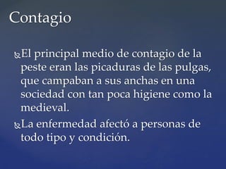 El principal medio de contagio de la
peste eran las picaduras de las pulgas,
que campaban a sus anchas en una
sociedad con tan poca higiene como la
medieval.
La enfermedad afectó a personas de
todo tipo y condición.
Contagio
 