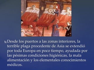 Desde los puertos a las zonas interiores, la
terrible plaga procedente de Asia se extendió
por toda Europa en poco tiempo, ayudada por
las pésimas condiciones higiénicas, la mala
alimentación y los elementales conocimientos
médicos.
 