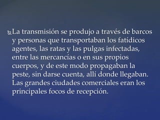 La transmisión se produjo a través de barcos
y personas que transportaban los fatídicos
agentes, las ratas y las pulgas infectadas,
entre las mercancías o en sus propios
cuerpos, y de este modo propagaban la
peste, sin darse cuenta, allí donde llegaban.
Las grandes ciudades comerciales eran los
principales focos de recepción.
 