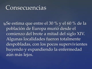 Se estima que entre el 30 % y el 60 % de la
población de Europa murió desde el
comienzo del brote a mitad del siglo XIV.
Algunas localidades fueron totalmente
despobladas, con los pocos supervivientes
huyendo y expandiendo la enfermedad
aún más lejos.
Consecuencias
 