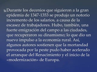 Durante los decenios que siguieron a la gran
epidemia de 1347-1353 se produjo un notorio
incremento de los salarios, a causa de la
escasez de trabajadores. Hubo, también, una
fuerte emigración del campo a las ciudades,
que recuperaron su dinamismo; lo que dio un
nuevo impulso a la economía rural. Así,
algunos autores sostienen que la mortandad
provocada por la peste pudo haber acelerado
el arranque del Renacimiento y el inicio de la
«modernización» de Europa.
 