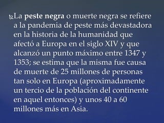 La peste negra o muerte negra se refiere
a la pandemia de peste más devastadora
en la historia de la humanidad que
afectó a Europa en el siglo XIV y que
alcanzó un punto máximo entre 1347 y
1353; se estima que la misma fue causa
de muerte de 25 millones de personas
tan solo en Europa (aproximadamente
un tercio de la población del continente
en aquel entonces) y unos 40 a 60
millones más en Asia.
 