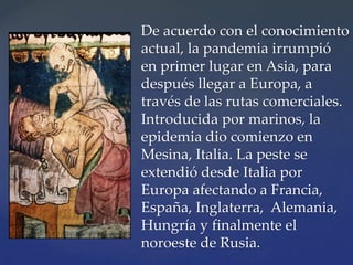 De acuerdo con el conocimiento
actual, la pandemia irrumpió
en primer lugar en Asia, para
después llegar a Europa, a
través de las rutas comerciales.
Introducida por marinos, la
epidemia dio comienzo en
Mesina, Italia. La peste se
extendió desde Italia por
Europa afectando a Francia,
España, Inglaterra, Alemania,
Hungría y finalmente el
noroeste de Rusia.
 
