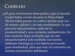 El gran crecimiento demográfico que el mundo
feudal había vivido durante la Plena Edad
Media había puesto en cultivo tierras cada vez
de menor calidad y de bajo rendimiento, lo que
provocó una paulatina caída de la
productividad y una creciente malnutrición. En
este contexto llegó un bacilo que en otra
situación habría sido recibido con fuertes
defensas fisiológicas y no habría provocado
gran mortandad, pero que esta vez encontró un
sistema inmunitario debilitado.
Contexto
 